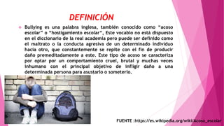 DEFINICIÓN
 Bullying es una palabra inglesa, también conocido como “acoso
escolar” o “hostigamiento escolar“, Este vocablo no está dispuesto
en el diccionario de la real academia pero puede ser definido como
el maltrato o la conducta agresiva de un determinado individuo
hacia otro, que constantemente se repite con el fin de producir
daño premeditadamente a este. Este tipo de acoso se caracteriza
por optar por un comportamiento cruel, brutal y muchas veces
inhumano con el principal objetivo de infligir daño a una
determinada persona para asustarlo o someterlo.
FUENTE :https://es.wikipedia.org/wiki/Acoso_escolar
 