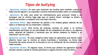 Tipos de bullying
 Agresiones verbales. En este caso entrarían los insultos pero también cuando se
habla mal de alguien o se expanden rumores malintencionados sobre un compañero.
 Agresiones. En este caso están las intimidaciones para provocar miedo y así
conseguir que la víctima haga algo que no quiere hacer: entregar su dinero u
objetos personales o cualquier otra cosa bajo coacción.
 Agresiones físicas. Aquí entrarían las palizas o los simples golpes además de los
robos o el destrozo de sus materiales u objetos.
 Aislamiento social. Otra forma de bullying consiste en aislar a la víctima
impidiéndole participar en las actividades de los compañeros de clase o, en algunos
casos, dejando de hablarle y haciendo que los demás tampoco le hablen y se
relacionen con él o ella.
 Agresiones sexuales. En esta categoría están todas las agresiones que tienen como
objetivo hacer que la víctima se sienta humillada o incómoda. La forma más
frecuente del acoso sexual en la escuela es con la utilización de los celulares o las
redes sociales.
 Agresiones racistas. En algunos casos, la forma que utilizan los agresores son los
insultos racistas cuando la víctima pertenece a alguna minoría como la latina.
 