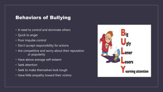 Behaviors of Bullying
• A need to control and dominate others
• Quick to anger
• Poor impulse control
• Don’t accept responsibility for actions
• Are competitive and worry about their reputation
or popularity
• Have above average self-esteem
• Seek attention
• Seek to make themselves look tough
• Have little empathy toward their victims
 
