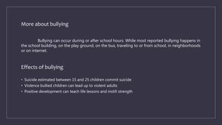 More about bullying
Bullying can occur during or after school hours. While most reported bullying happens in
the school building, on the play ground, on the bus, traveling to or from school, in neighborhoods
or on internet.
Effects of bullying
• Suicide estimated between 15 and 25 children commit suicide
• Violence bullied children can lead up to violent adults
• Positive development can teach life lessons and instill strength
 