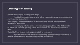 Certain types of bullying
Verbal bullying – saying or writing mean things.
Verbal bullying includes: teasing, name calling, inappropriate sexual comments, taunting,
and threatening to cause harm.
Social bullying – sometimes referred to as relational bullying, involves hurting someone's
reputation or relationships.
Social bullying includes: leaving someone out on purpose, telling other children not to
be friends with someone, spreading rumors about someone, and embarrassing someone in
public.
Physical bullying – involves hurting a person’s body or possessions.
Physical bullying includes: hitting/kicking/pinching, spitting, tripping/pushing, taking or
breaking someone’s things, and making mean or rude hand gestures.
 