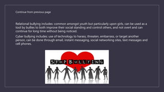 Continue from previous page
Relational bullying includes: common amongst youth but particularly upon girls, can be used as a
tool by bullies to both improve their social standing and control others, and not overt and can
continue for long time without being noticed.
Cyber bullying includes: use of technology to harass, threaten, embarrass, or target another
person, can be done through email, instant messaging, social networking sites, text messages and
cell phones.
 