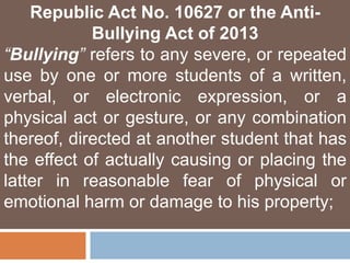 Republic Act No. 10627 or the Anti-
Bullying Act of 2013
“Bullying” refers to any severe, or repeated
use by one or more students of a written,
verbal, or electronic expression, or a
physical act or gesture, or any combination
thereof, directed at another student that has
the effect of actually causing or placing the
latter in reasonable fear of physical or
emotional harm or damage to his property;
 