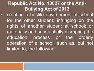 Republic Act No. 10627 or the Anti-
Bullying Act of 2013
• creating a hostile environment at school
for the other student; infringing on the
rights of another student at school; or
materially and substantially disrupting the
education process or the orderly
operation of a school; such as, but not
limited to, the following:
 