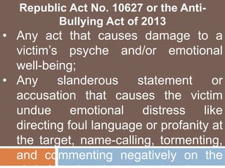 Republic Act No. 10627 or the Anti-
Bullying Act of 2013
• Any act that causes damage to a
victim’s psyche and/or emotional
well-being;
• Any slanderous statement or
accusation that causes the victim
undue emotional distress like
directing foul language or profanity at
the target, name-calling, tormenting,
and commenting negatively on the
 