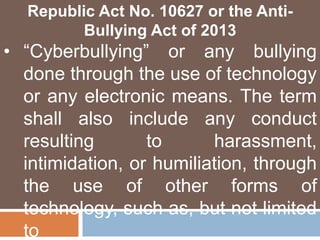Republic Act No. 10627 or the Anti-
Bullying Act of 2013
• “Cyberbullying” or any bullying
done through the use of technology
or any electronic means. The term
shall also include any conduct
resulting to harassment,
intimidation, or humiliation, through
the use of other forms of
technology, such as, but not limited
to
 