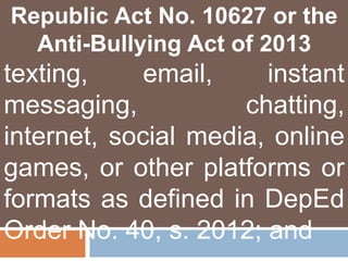 Republic Act No. 10627 or the
Anti-Bullying Act of 2013
texting, email, instant
messaging, chatting,
internet, social media, online
games, or other platforms or
formats as defined in DepEd
Order No. 40, s. 2012; and
 