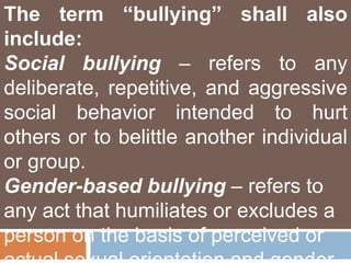 The term “bullying” shall also
include:
Social bullying – refers to any
deliberate, repetitive, and aggressive
social behavior intended to hurt
others or to belittle another individual
or group.
Gender-based bullying – refers to
any act that humiliates or excludes a
person on the basis of perceived or
 