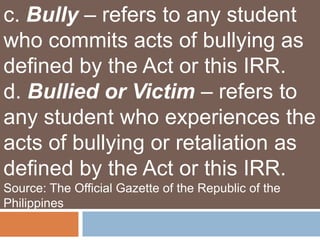 c. Bully – refers to any student
who commits acts of bullying as
defined by the Act or this IRR.
d. Bullied or Victim – refers to
any student who experiences the
acts of bullying or retaliation as
defined by the Act or this IRR.
Source: The Official Gazette of the Republic of the
Philippines
 