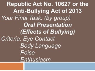 Republic Act No. 10627 or the
Anti-Bullying Act of 2013
Your Final Task: (by group)
Oral Presentation
(Effects of Bullying)
Criteria: Eye Contact
Body Language
Poise
Enthusiasm
 