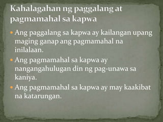  Ang paggalang sa kapwa ay kailangan upang
maging ganap ang pagmamahal na
inilalaan.
 Ang pagmamahal sa kapwa ay
nangangahulugan din ng pag-unawa sa
kaniya.
 Ang pagmamahal sa kapwa ay may kaakibat
na katarungan.
 