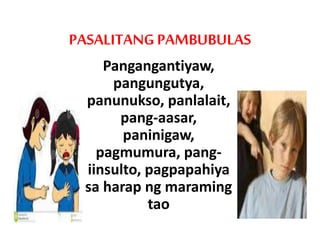 PASALITANG PAMBUBULAS
Pangangantiyaw,
pangungutya,
panunukso, panlalait,
pang-aasar,
paninigaw,
pagmumura, pang-
iinsulto, pagpapahiya
sa harap ng maraming
tao
 