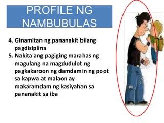 PROFILE NG
NAMBUBULAS
4. Ginamitan ng pananakit bilang
pagdisiplina
5. Nakita ang pagiging marahas ng
magulang na magdudulot ng
pagkakaroon ng damdamin ng poot
sa kapwa at malaon ay
makaramdam ng kasiyahan sa
pananakit sa iba
 