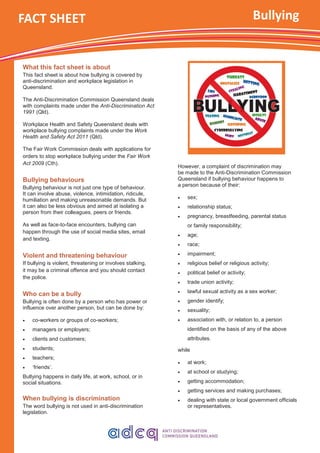 What this fact sheet is about
This fact sheet is about how bullying is covered by
anti-discrimination and workplace legislation in
Queensland.
The Anti-Discrimination Commission Queensland deals
with complaints made under the Anti-Discrimination Act
1991 (Qld).
Workplace Health and Safety Queensland deals with
workplace bullying complaints made under the Work
Health and Safety Act 2011 (Qld).
The Fair Work Commission deals with applications for
orders to stop workplace bullying under the Fair Work
Act 2009 (Cth).
Bullying behaviours
Bullying behaviour is not just one type of behaviour.
It can involve abuse, violence, intimidation, ridicule,
humiliation and making unreasonable demands. But
it can also be less obvious and aimed at isolating a
person from their colleagues, peers or friends.
As well as face-to-face encounters, bullying can
happen through the use of social media sites, email
and texting.
Violent and threatening behaviour
If bullying is violent, threatening or involves stalking,
it may be a criminal offence and you should contact
the police.
Who can be a bully
Bullying is often done by a person who has power or
influence over another person, but can be done by:
 co-workers or groups of co-workers;
 managers or employers;
 clients and customers;
 students;
 teachers;
 ‘friends’.
Bullying happens in daily life, at work, school, or in
social situations.
When bullying is discrimination
The word bullying is not used in anti-discrimination
legislation.
Bullying
However, a complaint of discrimination may
be made to the Anti-Discrimination Commission
Queensland if bullying behaviour happens to
a person because of their:
 sex;
 relationship status;
 pregnancy, breastfeeding, parental status
or family responsibility;
 age;
 race;
 impairment;
 religious belief or religious activity;
 political belief or activity;
 trade union activity;
 lawful sexual activity as a sex worker;
 gender identify;
 sexuality;
 association with, or relation to, a person
identified on the basis of any of the above
attributes.
while
 at work;
 at school or studying;
 getting accommodation;
 getting services and making purchases;
 dealing with state or local government officials
or representatives.
FACT SHEET
 
