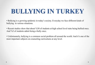 BULLYING IN TURKEY
• Bullying is a growing epidemic in today’s society. Everyday we face different kinds of
bullying in various situations.
• Recent studies show that about %30 of students at high school level state being bullied once.
And %5 of students admit being a bully once.
• Unfortunately, bullying is a common social problem all around the world. And it’s one of the
most important subjects on counseling curriculums at any level.
 