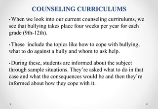 COUNSELING CURRICULUMS
• When we look into our current counseling currirulums, we
see that bullying takes place four weeks per year for each
grade (9th-12th).
• These include the topics like how to cope with bullying,
what to do against a bully and whom to ask help.
• During these, students are informed about the subject
through sample situations. They’re asked what to do in that
case and what the consequences would be and then they’re
informed about how they cope with it.
 