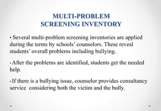 MULTI-PROBLEM
SCREENING INVENTORY
• Several multi-problem screening inventories are applied
during the terms by schools’ counselors. These reveal
students’ overall problems including bullying.
• After the problems are identified, students get the needed
help.
• If there is a bullying issue, counselor provides consultancy
service considering both the victim and the bully.
 