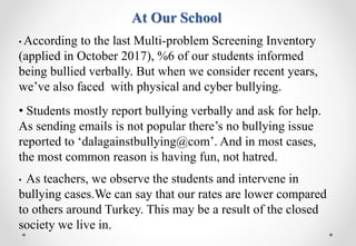 At Our School
• According to the last Multi-problem Screening Inventory
(applied in October 2017), %6 of our students informed
being bullied verbally. But when we consider recent years,
we’ve also faced with physical and cyber bullying.
• Students mostly report bullying verbally and ask for help.
As sending emails is not popular there’s no bullying issue
reported to ‘dalagainstbullying@com’. And in most cases,
the most common reason is having fun, not hatred.
• As teachers, we observe the students and intervene in
bullying cases.We can say that our rates are lower compared
to others around Turkey. This may be a result of the closed
society we live in.
 