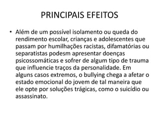 PRINCIPAIS EFEITOS
• Além de um possível isolamento ou queda do
rendimento escolar, crianças e adolescentes que
passam por humilhações racistas, difamatórias ou
separatistas podesm apresentar doenças
psicossomáticas e sofrer de algum tipo de trauma
que influencie traços da personalidade. Em
alguns casos extremos, o bullying chega a afetar o
estado emocional do jovem de tal maneira que
ele opte por soluções trágicas, como o suicídio ou
assassinato.
 