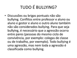TUDO É BULLYING?
• Discussões ou brigas pontuais não são
bullying. Conflitos entre professor e aluno ou
aluno e gestor e aluno e outro aluno também
não são considerados bullying. Para que seja
bullying, é necessário que a agressão ocorra
entre pares (pessoas do mesmo ciclo de
convivência, por exemplo: colegas de classe
ou de trabalho, por exemplo). Todo bullying é
uma agressão, mas nem toda a agressão é
classificada como bullying.
 