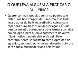 O QUE LEVA ALGUÉM A PRATICAR O
BULLYING?
• Querer ser mais popular, sentir-se poderoso e
obter uma boa imagem de si mesmo. Isso tudo
leva o autor do bullying a atingir o colega com
repetidas humilhações ou depreciações. É uma
pessoa que não aprendeu a transformar sua raiva
em diálogo e para quem o sofrimento do outro
não é motivo para ele deixar de agir. Pelo
contrário, sente-se satisfeito com a opressão do
agredido, supondo ou antecipando quão dolorosa
será aquela crueldade vivida pela vítima.
 