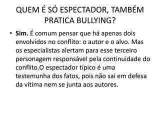 QUEM É SÓ ESPECTADOR, TAMBÉM
PRATICA BULLYING?
• Sim. É comum pensar que há apenas dois
envolvidos no conflito: o autor e o alvo. Mas
os especialistas alertam para esse terceiro
personagem responsável pela continuidade do
conflito.O espectador típico é uma
testemunha dos fatos, pois não sai em defesa
da vítima nem se junta aos autores.
 