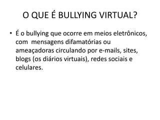 O QUE É BULLYING VIRTUAL?
• É o bullying que ocorre em meios eletrônicos,
com mensagens difamatórias ou
ameaçadoras circulando por e-mails, sites,
blogs (os diários virtuais), redes sociais e
celulares.
 