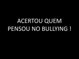 ACERTOU QUEM
PENSOU NO BULLYING !
 