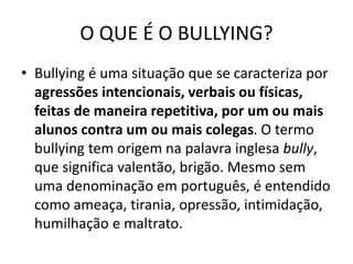 O QUE É O BULLYING?
• Bullying é uma situação que se caracteriza por
agressões intencionais, verbais ou físicas,
feitas de maneira repetitiva, por um ou mais
alunos contra um ou mais colegas. O termo
bullying tem origem na palavra inglesa bully,
que significa valentão, brigão. Mesmo sem
uma denominação em português, é entendido
como ameaça, tirania, opressão, intimidação,
humilhação e maltrato.
 