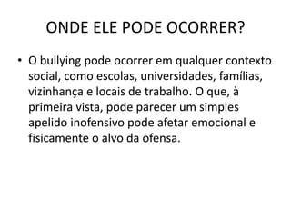 ONDE ELE PODE OCORRER?
• O bullying pode ocorrer em qualquer contexto
social, como escolas, universidades, famílias,
vizinhança e locais de trabalho. O que, à
primeira vista, pode parecer um simples
apelido inofensivo pode afetar emocional e
fisicamente o alvo da ofensa.
 