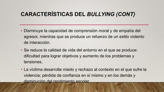 CARACTERÍSTICAS DEL BULLYING (CONT)
• Disminuye la capacidad de comprensión moral y de empatía del
agresor, mientras que se produce un refuerzo de un estilo violento
de interacción.
• Se reduce la calidad de vida del entorno en el que se produce:
dificultad para lograr objetivos y aumento de los problemas y
tensiones.
• La víctima desarrolla miedo y rechazo al contexto en el que sufre la
violencia; pérdida de confianza en sí mismo y en los demás y
disminución del rendimiento escolar.
 