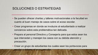 SOLUCIONES O ESTRATEGIAS
• Se pueden ofrecer charlas y talleres motivacionales a la facultad en
cuanto al buen manejo de casos sobre el acoso escolar.
• Crear programas en donde se involucre al estudiantado a realizar
conciencia sobre esta problemática tan delicada.
• Prepara al personal Directivo y Consejería para que estos sean los
que intercedan y manejen los casos con su debida atención y
precaución.
• Crear un grupo de estudiantes los cuales sean los portavoces para
ayudar a detener el acoso escolar.
 