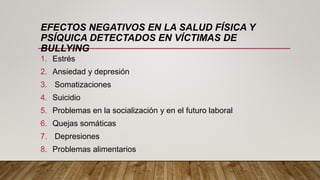 EFECTOS NEGATIVOS EN LA SALUD FÍSICA Y
PSÍQUICA DETECTADOS EN VÍCTIMAS DE
BULLYING
1. Estrés
2. Ansiedad y depresión
3. Somatizaciones
4. Suicidio
5. Problemas en la socialización y en el futuro laboral
6. Quejas somáticas
7. Depresiones
8. Problemas alimentarios
 