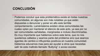 CONCLUSIÓN
• Podemos concluir que esta problemática existe en todas nuestras
comunidades, en algunas son más notables ya que están
dispuestas a denunciar y poner en alto este terrible
comportamiento. Laméntateme existen otras comunidades las
cuales optan por mantener el silencio de este acto, ya sea por no
ser comunidades señaladas, marginadas e incluso discriminadas.
Es muy importante que hablemos sobre este tema, que no nos
quedemos callados y seamos parte del problema sino que seamos
agentes de cambio e influyentes positivos en nuestra comunidad.
Debemos educarnos mas para así ayudar a otros que necesitas
salir de este maltrato llamado ‘Bullying” o acoso escolar.
 