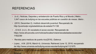 REFERENCIAS
• (n.d.). Noticias, Deportes y entretención de Puerto Rico y el Mundo | Metro .
1,647 casos de bullying en las escuelas públicas en cuestión de meses. Metro .
• (2010, December 2). Instituto desarrollo juventud. Recuperado de
http://juventudpr.org/estadisticas-de-estado/?i=138
• , E.N.D. (n.d.). En escalada el acoso escolar. Recuperado de
https://www.elnuevodia.com/noticias/locales/nota/enescaladaelacosoescolar-
1182238/
• Revista para medicos de puerto rico(2016). Galenus.
• Lopez, , A.M. (2016, March 4). Universia. Retrieved June 12, 2018, recuperado
de http://www.universia.es/bullying-acoso-escolar/bullying/at/1121975
• Macintyre, C.(2012)El acoso escolar en la infancia.Bilbao, España:Desclee de
Brouwer
 