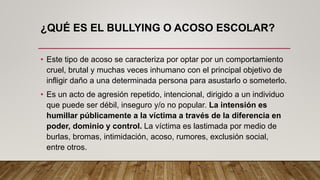 ¿QUÉ ES EL BULLYING O ACOSO ESCOLAR?
• Este tipo de acoso se caracteriza por optar por un comportamiento
cruel, brutal y muchas veces inhumano con el principal objetivo de
infligir daño a una determinada persona para asustarlo o someterlo.
• Es un acto de agresión repetido, intencional, dirigido a un individuo
que puede ser débil, inseguro y/o no popular. La intensión es
humillar públicamente a la víctima a través de la diferencia en
poder, dominio y control. La víctima es lastimada por medio de
burlas, bromas, intimidación, acoso, rumores, exclusión social,
entre otros.
 