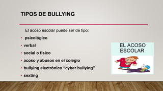 TIPOS DE BULLYING
El acoso escolar puede ser de tipo:
• psicológico
• verbal
• social o físico
• acoso y abusos en el colegio
• bullying electrónico “cyber bullying”
• sexting
 