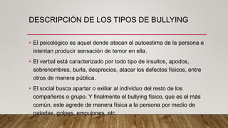 DESCRIPCIÓN DE LOS TIPOS DE BULLYING
• El psicológico es aquel donde atacan el autoestima de la persona e
intentan producir sensación de temor en ella.
• El verbal está caracterizado por todo tipo de insultos, apodos,
sobrenombres, burla, desprecios, atacar los defectos físicos, entre
otros de manera pública.
• El social busca apartar o exiliar al individuo del resto de los
compañeros o grupo. Y finalmente el bullying físico, que es el más
común, este agrede de manera física a la persona por medio de
patadas, golpes, empujones, etc.
 