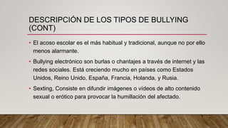 DESCRIPCIÓN DE LOS TIPOS DE BULLYING
(CONT)
• El acoso escolar es el más habitual y tradicional, aunque no por ello
menos alarmante.
• Bullying electrónico son burlas o chantajes a través de internet y las
redes sociales. Está creciendo mucho en países como Estados
Unidos, Reino Unido, España, Francia, Holanda, y Rusia.
• Sexting, Consiste en difundir imágenes o vídeos de alto contenido
sexual o erótico para provocar la humillación del afectado.
 