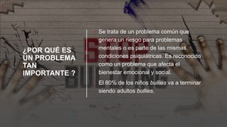 ¿POR QUÉ ES
UN PROBLEMA
TAN
IMPORTANTE ?
• Se trata de un problema común que
genera un riesgo para problemas
mentales o es parte de las mismas
condiciones psiquiátricas. Es reconocido
como un problema que afecta el
bienestar emocional y social.
• El 80% de los niños bullies va a terminar
siendo adultos bullies.
 
