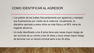 COMO IDENTIFICAR AL AGRESOR
• Los padres de los bullies frecuentemente son agresivos y manejan
sus frustraciones por medio de la violencia. Usualmente, la
disciplina aplicada a estos niños es más física y el 50% viene de
hogares abusivos.
• Un bully identificado a los 8 años tiene seis veces mayor riesgo de
ser convicto de un crimen a los 24 años y cinco veces mayor riesgo
de terminar con un récord criminal serio a los 30 años.
 