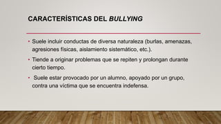 CARACTERÍSTICAS DEL BULLYING
• Suele incluir conductas de diversa naturaleza (burlas, amenazas,
agresiones físicas, aislamiento sistemático, etc.).
• Tiende a originar problemas que se repiten y prolongan durante
cierto tiempo.
• Suele estar provocado por un alumno, apoyado por un grupo,
contra una víctima que se encuentra indefensa.
 