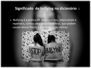 Significado de bullying no dicionário :
 Bullying é a prática de atos violentos, intencionais e
repetidos, contra uma pessoa indefesa, que podem
causar danos físicos e psicológicos às vítimas.
 