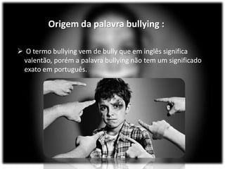 Origem da palavra bullying :
 O termo bullying vem de bully que em inglês significa
valentão, porém a palavra bullying não tem um significado
exato em português.
 