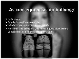 As consequências do bullying:
Isolamento
Queda do rendimento escolar
Influência nos traços da personalidade
Afeta o estado emocional, de forma a que a vítima tenha
vontade de se suicidar e acabe por fazê-lo
 