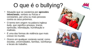 O que é o bullying?
• Situação que se carateriza por agressões
intencionais, verbais ou físicas e
constantes, por uma ou mais pessoas
contra os seus próximos.
• O termo tem origem na palavra inglesa
bully, que significa ameaça, tirania,
opressão, intimidação, humilhação e
maltrato.
• É uma das formas de violência que mais
cresce no mundo.
• Ocorre em qualquer contexto social, como
escolas, universidades, famílias, vizinhança
e locais de trabalho.
 