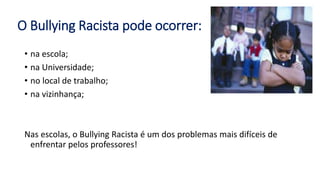 O Bullying Racista pode ocorrer:
• na escola;
• na Universidade;
• no local de trabalho;
• na vizinhança;
Nas escolas, o Bullying Racista é um dos problemas mais difíceis de
enfrentar pelos professores!
 