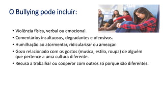 O Bullying pode incluir:
• Violência física, verbal ou emocional.
• Comentários insultuosos, degradantes e ofensivos.
• Humilhação ao atormentar, ridicularizar ou ameaçar.
• Gozo relacionado com os gostos (musica, estilo, roupa) de alguém
que pertence a uma cultura diferente.
• Recusa a trabalhar ou cooperar com outros só porque são diferentes.
 