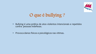 O que é bullying ?
• Bullying é uma prática de atos violentos intencionais e repetidos
contra pessoas indefesas.
• Provoca danos físicos e psicológicos nas vitimas.
 