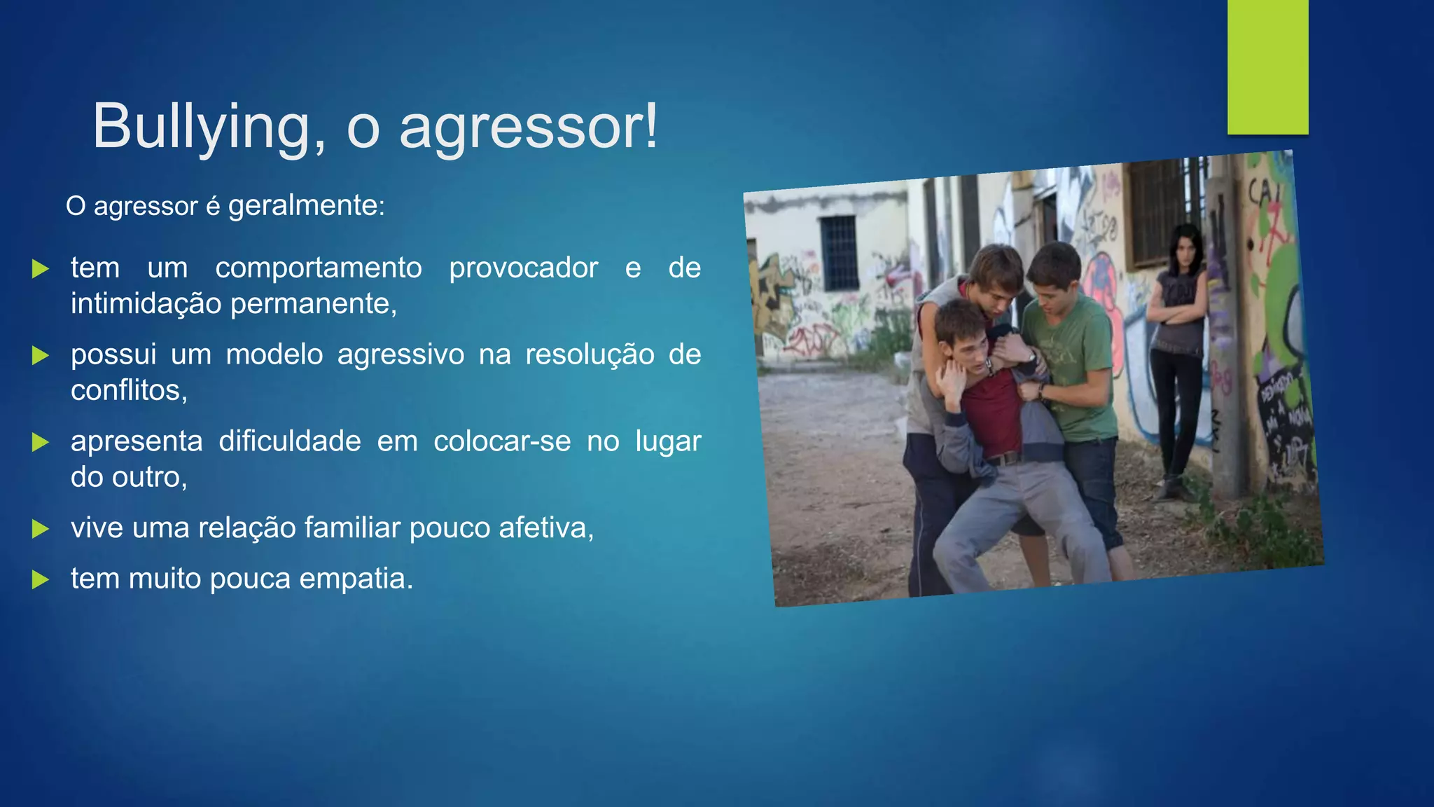 Bullying, o agressor!
 tem um comportamento provocador e de
intimidação permanente,
 possui um modelo agressivo na resolução de
conflitos,
 apresenta dificuldade em colocar-se no lugar
do outro,
 vive uma relação familiar pouco afetiva,
 tem muito pouca empatia.
O agressor é geralmente:
 